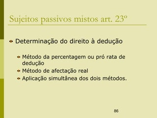 86
Sujeitos passivos mistos art. 23º
Determinação do direito à dedução
Método da percentagem ou pró rata de
dedução
Método de afectação real
Aplicação simultânea dos dois métodos.
 