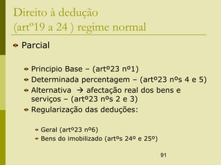 91
Direito à dedução
(artº19 a 24 ) regime normal
Parcial
Principio Base – (artº23 nº1)
Determinada percentagem – (artº23 nºs 4 e 5)
Alternativa  afectação real dos bens e
serviços – (artº23 nºs 2 e 3)
Regularização das deduções:
Geral (artº23 nº6)
Bens do imobilizado (artºs 24º e 25º)
 