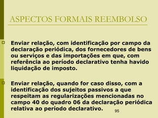 95
ASPECTOS FORMAIS REEMBOLSO
 Enviar relação, com identificação por campo da
declaração periódica, dos fornecedores de bens
ou serviços e das importações em que, com
referência ao período declarativo tenha havido
liquidação de imposto.
 Enviar relação, quando for caso disso, com a
identificação dos sujeitos passivos a que
respeitam as regularizações mencionadas no
campo 40 do quadro 06 da declaração periódica
relativa ao período declarativo.
 