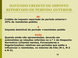 96
HAVENDO CREDITO DE IMPOSTO
REPORTADO DE PERÍODO ANTERIOR
SE:
Crédito de imposto reportado do período anterior>
25% do reembolso pedido;
E
Imposto dedutível do período <reembolso pedido
Então
Quando ainda não apresentadas, deverão ser
submetidas as relações referidas no n.º 1 do Despacho
Normativo (Clientes isentos, Fornecedores e
Regularizações) relativas aos períodos que estão a
influenciar o reembolso, no máximo de três (N-1, N-2
e N-3).
 