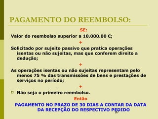 97
PAGAMENTO DO REEMBOLSO:
SE:
Valor do reembolso superior a 10.000.00 €;
+
Solicitado por sujeito passivo que pratica operações
isentas ou não sujeitas, mas que conferem direito a
dedução;
+
As operações isentas ou não sujeitas representam pelo
menos 75 % das transmissões de bens e prestações de
serviços no período;
+
 Não seja o primeiro reembolso.
Então
PAGAMENTO NO PRAZO DE 30 DIAS A CONTAR DA DATA
DA RECEPÇÃO DO RESPECTIVO PEDIDO
 