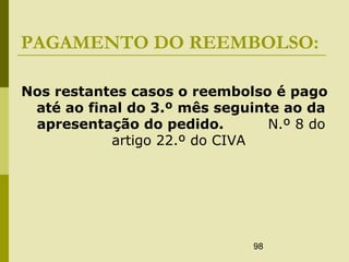 98
PAGAMENTO DO REEMBOLSO:
Nos restantes casos o reembolso é pago
até ao final do 3.º mês seguinte ao da
apresentação do pedido. N.º 8 do
artigo 22.º do CIVA
 