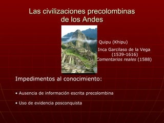 Las civilizaciones precolombinas de los Andes Impedimentos al conocimiento:   ,[object Object],[object Object],Inca Garcilaso de la Vega (1539-1616) Comentarios reales  (1588) Quipu (Khipu) 