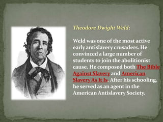 Theodore Dwight Weld:

Weld was one of the most active
early antislavery crusaders. He
convinced a large number of
students to join the abolitionist
cause. He composed both The Bible
Against Slavery and American
Slavery As It Is. After his schooling,
he served as an agent in the
American Antislavery Society.
 