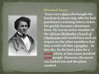 Denmark Vesey:
 Vesey was a slave who bought his
freedom in about 1799, after he had
purchased a winning lottery ticket.
He quickly became a dominant
force. He was an active member of
the African Methodist Church of
Charleston and would have such an
impact on the other members that
they would call him a prophet. . In
late 1821, he devised a plan for a
revolt which, at last count involved
9,000 people .However, the secret
was leaked out and the plans
crashed.
 