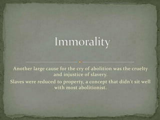 Another large cause for the cry of abolition was the cruelty
                  and injustice of slavery.
Slaves were reduced to property, a concept that didn't sit well
                   with most abolitionist.
 