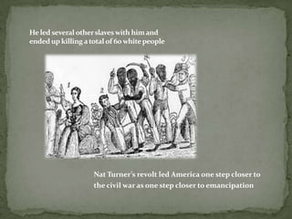 He led several other slaves with him and
ended up killing a total of 60 white people




                    Nat Turner’s revolt led America one step closer to
                    the civil war as one step closer to emancipation
 