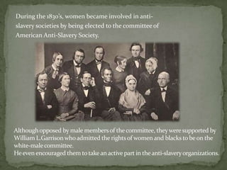 During the 1830’s, women became involved in anti-
slavery societies by being elected to the committee of
American Anti-Slavery Society.




Although opposed by male members of the committee, they were supported by
William L.Garrison who admitted the rights of women and blacks to be on the
white-male committee.
He even encouraged them to take an active part in the anti-slavery organizations.
 