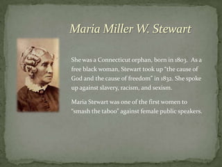 Maria Miller W. Stewart

She was a Connecticut orphan, born in 1803. As a
free black woman, Stewart took up “the cause of
God and the cause of freedom” in 1832. She spoke
up against slavery, racism, and sexism.

Maria Stewart was one of the first women to
“smash the taboo” against female public speakers.
 