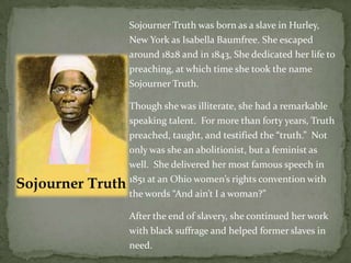 Sojourner Truth was born as a slave in Hurley,
New York as Isabella Baumfree. She escaped
around 1828 and in 1843, She dedicated her life to
preaching, at which time she took the name
Sojourner Truth.

Though she was illiterate, she had a remarkable
speaking talent. For more than forty years, Truth
preached, taught, and testified the “truth.” Not
only was she an abolitionist, but a feminist as
well. She delivered her most famous speech in
1851 at an Ohio women’s rights convention with
the words “And ain’t I a woman?”

After the end of slavery, she continued her work
with black suffrage and helped former slaves in
need.
 