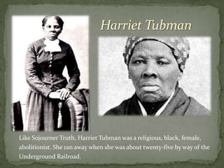 Harriet Tubman




Like Sojourner Truth, Harriet Tubman was a religious, black, female,
abolitionist. She ran away when she was about twenty-five by way of the
Underground Railroad.
 