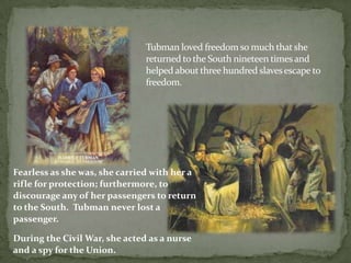 Tubman loved freedom so much that she
                               returned to the South nineteen times and
                               helped about three hundred slaves escape to
                               freedom.




Fearless as she was, she carried with her a
rifle for protection; furthermore, to
discourage any of her passengers to return
to the South. Tubman never lost a
passenger.

During the Civil War, she acted as a nurse
and a spy for the Union.
 
