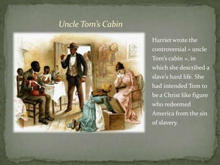 Uncle Tom’s Cabin
                    Harriet wrote the
                    controversial « uncle
                    Tom’s cabin », in
                    which she described a
                    slave’s hard life. She
                    had intended Tom to
                    be a Christ like figure
                    who redeemed
                    America from the sin
                    of slavery.
 