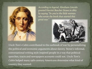 According to legend, Abraham Lincoln
                          greeted Harriet Beecher Stowe in 1862
                          by saying "So you're the little woman
                          who wrote the book that started this
                          great war."




Uncle Tom's Cabin contributed to the outbreak of war by personalizing
the political and economic arguments about slavery. Stowe's informal,
conversational writing style inspired people in a way that political
speeches, tracts and newspapers accounts could not. Uncle Tom's
Cabin helped many 19th-century Americans determine what kind of
country they wanted.
 