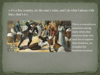 « it’s a free country, sir; the man’s mine, and I do what I please with
him,--that’s it »

                                                    This is a contradictory
                                                    statement among
                                                    many others that
                                                    criticizes those who
                                                    used law to support
                                                    their freedoms, yet
                                                    trampled the
                                                    freedoms of others.
 