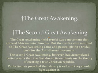 The Great Awakening (mid 1730’s) was a movement that
allowed Africans into churches. But the results were minimal,
   so The Great Awakening came and passed, giving a trivial
             push for the Anti-Slavery movement.
   The second Great Awakening, however, had accumulated
better results than the first due to its emphasis on the theory
             of creating a true Christian republic.
 Perfectionists preached that slavery is evil and they should
                        fight against it.
 