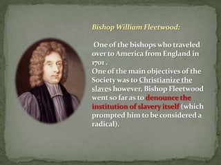 Bishop William Fleetwood:

 One of the bishops who traveled
over to America from England in
1701 .
One of the main objectives of the
Society was to Christianize the
slaves however, Bishop Fleetwood
went so far as to denounce the
institution of slavery itself (which
prompted him to be considered a
radical).
 