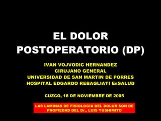 EL DOLOR POSTOPERATORIO (DP) IVAN VOJVODIC HERNANDEZ CIRUJANO GENERAL UNIVERSIDAD DE SAN MARTIN DE PORRES HOSPITAL EDGARDO REBAGLIATI EsSALUD CUZCO, 18 DE NOVIEMBRE DE 2005 LAS LAMINAS DE FISIOLOGIA DEL DOLOR SON DE PROPIEDAD DEL Dr.. LUIS YUSHIMITO 