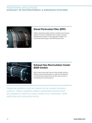 www.oetiker.com
POWERTRAIN APPLICATIONS
EXHAUST AFTERTREATMENT  EMISSION SYSTEMS
Diesel Particulate Filter (DPF)
Oetiker engineering adapts material, hardware and mounting
systems to ensure compatibility with a variety of exhaust
aftertreatment systems on next generation vehicles. Our
customized strap designs meet OEM requirements.
Fastening solutions must be tailored to the newest emission
systems. Oetiker engineers deliver customized solutions that
are adapted to meet the unique needs of our customers, while
optimizing cost and performance.
Exhaust Gas Recirculation Cooler
(EGR Cooler)
EGR Coolers require high heat and high strength solutions.
Oetiker produces straps based on customer specifications
to meet technical requirements. We also offer a variety of
articulating and mounting options.
10
 
