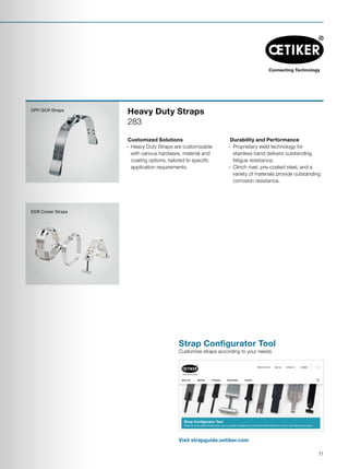 EGR Cooler Straps
DPF / SCR Straps
Customized Solutions
·· Heavy Duty Straps are customizable
with various hardware, material and
coating options, tailored to specific
application requirements.
Durability and Performance
·· Proprietary weld technology for
stainless band delivers outstanding
fatigue resistance.
·· Clinch rivet, pre-coated steel, and a
variety of materials provide outstanding
corrosion resistance.
Heavy Duty Straps
283
Visit strapguide.oetiker.com
Strap Configurator Tool
Customize straps according to your needs.
PexGrip®
Strap Configurator Tool
Welcome to the Oetiker Strap Guide. Use our product configurator to create and send inquiries for custom-built clamps and straps.
• Lorem ipsum dolor sit amet,
consecte tuer adipiscing
elit magnis dis parturient
• Aenean commodo ligula eget
dolor sociis natoque
Home » Products » Strap Configurator Tool
About Us Markets Products Downloads Careers
EnglishSign up Contact UsNews  Events
11
 