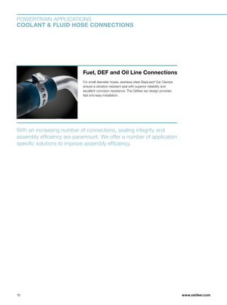 www.oetiker.com
POWERTRAIN APPLICATIONS
COOLANT  FLUID HOSE CONNECTIONS
With an increasing number of connections, sealing integrity and
assembly efficiency are paramount. We offer a number of application
specific solutions to improve assembly efficiency.
Fuel, DEF and Oil Line Connections
For small diameter hoses, stainless steel StepLess®
 Ear Clamps
ensure a vibration resistant seal with superior reliability and
excellent corrosion resistance. The Oetiker ear design provides
fast and easy installation.
16
 