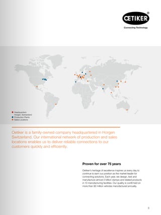 Oetiker’s heritage of excellence inspires us every day to
continue to earn our position as the market leader for
connecting solutions. Each year, we design, test and
manufacture almost 2 billion clamps and related products
in 13 manufacturing facilities. Our quality is confirmed on
more than 90 million vehicles manufactured annually.
 Headquarters:
Horgen, Switzerland
  Production Plants
  Sales Locations
Proven for over 75 years
Oetiker is a family-owned company headquartered in Horgen
Switzerland. Our international network of production and sales
locations enables us to deliver reliable connections to our
customers quickly and efficiently.
3
 