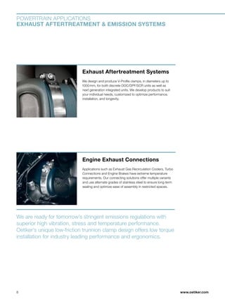www.oetiker.com
POWERTRAIN APPLICATIONS
EXHAUST AFTERTREATMENT  EMISSION SYSTEMS
Engine Exhaust Connections
Applications such as Exhaust Gas Recirculation Coolers, Turbo
Connections and Engine Brakes have extreme temperature
requirements. Our connecting solutions offer multiple variants
and use alternate grades of stainless steel to ensure long-term
sealing and optimize ease of assembly in restricted spaces.
Exhaust Aftertreatment Systems
We design and produce V-Profile clamps, in diameters up to
1000 mm, for both discrete DOC/DPF/SCR units as well as
next generation integrated units. We develop products to suit
your individual needs, customized to optimize performance,
installation, and longevity.
We are ready for tomorrow’s stringent emissions regulations with
superior high vibration, stress and temperature performance.
Oetiker’s unique low-friction trunnion clamp design offers low torque
installation for industry leading performance and ergonomics.
8
 