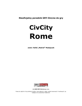 Nieoficjalny poradnik GRY-OnLine do gry




                          CivCity
                           Rome
                       autor: Rafa „Madraf” Madajczak




                                 (c) 2002 GRY-OnLine sp. z o.o.

Prawa do u ytych w tej publikacji tytu ów, nazw w asnych, zdj , znaków towarowych i handlowych, itp.
                                 nale do ich prawowitych w a cicieli.
 