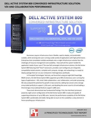 DELL ACTIVE SYSTEM 800 CONVERGED INFRASTRUCTURE SOLUTION:
VDI AND COLLABORATION PERFORMANCE




                    Businesses require infrastructure that is flexible, rapid to deploy, and predictably
            scalable, while servicing end users running a wide variety of applications with high performance.
            Enterprises that consolidate multiple workloads onto a single infrastructure solution face the
            challenges of resource management and scalability – how well will the system handle the
            application needs of your users? The new Dell converged infrastructure solution, the Dell Active
            System 800 featuring Intel® Xeon® processors, provides a pre-configured, pre-integrated,
            compatibility-tested solution, complete with compute, storage, and networking in a ready-to-
            deploy package that can run your enterprise’s heterogeneous workloads.
                    In Principled Technologies’ lab tests, we found that using just eight Dell PowerEdge
            M620 servers, the Dell Active System 800 supported up to 900 simultaneous users running five
            types of applications – VDI, email, Web collaboration, user collaboration, and order processing.
            We also analyzed the potential for growth in two scenarios; adding two servers and a storage
            array scaled perfectly to support 1,150 users, and doubling the server count to 16 and adding a
            third storage array scaled perfectly to support 1,800 users.
                    These tests demonstrate two fundamental findings. First, the Intel Xeon processor-
            powered, eight-server configuration of the Dell Active System 800 is ready and capable of
            supporting enterprises of up to 900 users. Second, the performance scalability of the Dell Active
            System 800 is predictable and stable. Being able to count on this scalability is a key element in
            future-proofing your infrastructure.




                                                                                                  JANUARY 2013
                                               A PRINCIPLED TECHNOLOGIES TEST REPORT
                                                                                         Commissioned by Dell Inc.
 
