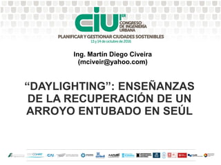 “DAYLIGHTING”: ENSEÑANZAS
DE LA RECUPERACIÓN DE UN
ARROYO ENTUBADO EN SEÚL
Ing. Martín Diego Civeira
(mciveir@yahoo.com)
 