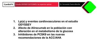 Estudio ODYSSEY OUTCOMES: los expertos opinan Dr. Fernando Civeira Murillo
1. Lp(a) y eventos cardiovasculares en el estudio
ODYSSEY
2. Afecto de Alirocumab en la población con
alteración en el metabolismo de la glucosa
3. Inhibidores de PCSK9 en las nuevas
recomendaciones de la ACC/AHA
 