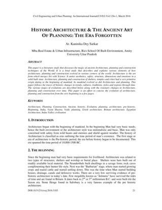 Civil Engineering and Urban Planning: An International Journal(CiVEJ) Vol.3,No.1, March 2016
DOI:10.5121/civej.2016.3103 21
HISTORIC ARCHITECTURE & THE ANCIENT ART
OF PLANNING: THE ERA FORGOTTEN
Ar. Kaninika Dey Sarkar
Mba-Real Estate & Urban Infrastructure, Rics School Of Built Environment, Amity
University Uttar Pradesh
ABSTRACT
This paper is a literature study that discusses the magic of ancient Architecture, planning and construction
techniques of the World. It is a brief study that describes and explains various elements of how
architecture, planning and construction evolved in various corners of the world. Architecture is the art
form which merges Art with Science. It unites aesthetics, safety, structure, dimensions and emotions in a
solid built state. Architecture, planning and construction of shelters, temples and cities had a very primitive
origin dating to the beginning of mankind. As mankind evolved so did Architecture and planning. This
paper follows the traces of historic changes in trends, cultures, traditions, styles and regions through time.
The various stages of evolutions are described below along with the visionary changes in Architecture,
planning and construction over time. This paper is an effort to concise the evolution of architecture,
planning and construction from the very beginning to a few pages.
KEYWORDS
Architecture, Planning, Construction, Ancient, historic, Evolution, planning, architecture, pre-historic,
Beginning, India, Vastu Shastra, Vedic planning, Greek architecture, Roman architecture, Egyptian
Architecture, Indus Valley civilisation
1. INTRODUCTION
Architecture began with the beginning of mankind. In the beginning Man had very basic needs;
hence the built environment or the architecture style was minimalistic and basic. Man was only
concerned with safety from wild beasts and enemies and shield against weather. The history of
Architecture is classified as eras outlining the time period of man’s existence. The first stage or
era of architecture is the Pre-historic period, the era before history began to be documented. This
era spanned the time period of 10,000-1500 BC.
2. THE BEGINNING
Since the beginning man had very basic requirements for livelihood. Architecture was related to
two types of structures; shelters and worship or burial place. Shelters were huts built out of
readily available local material. The Neanderthals built dwellings in a savage form; rock caves
complimenting their hunter life style. Next was the “Barbarian” stage, where man started growing
crops and reared cattle and started settling down. This was the time when Man started building
houses, drainage, canals and defensive works. There are a very few surviving evidence of pre-
historic architecture in today’s date. Few megaliths known as “dolmens” have survived the tides
of time and are found in Britain. It dates back to 2nd
or 3rd
millennium B.C. and were built tile the
Saxon era. Stone Henge found in Salisbury is a very famous example of the pre historic
architecture.
 