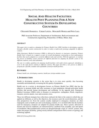 Civil Engineering and Urban Planning: An International Journal(CiVEJ) Vol.3,No.1, March 2016
DOI:10.5121/civej.2016.3104 31
SOCIAL AND HEALTH FACILITIES:
HEALTH POST PLANNING FOR A NEW
CONSTRUCTIVE SYSTEM IN DEVELOPING
COUNTRIES
Chizzoniti Domenico, Cattani Letizia , Moscatelli Monica and Preis Luca
PhD Associate Professor, Department of Architecture, Built environment and
Construction engineering, Polytechnic of Milan, Milan, Italy
ABSTRACT
This paper tries to analyze a planning for Primary Health Care (PHC) facilities in developing countries
through a flexible system construction in order to realize a multi-scale prototype adaptable in different
contexts.
While Emergency Medical Assistance (EMA) is delivered in disasters or emergency situations, Primary
Health Care is based on a support as part of overall development constructing as best multi-purpose
facilities that can be adapted as a social for different tasks and activities. With this approach, we examine
the process of building system structure for different functions by adapting the flexible system to the
different countries, areas and settlements.
The aim is to define guidelines for planning health facilities with multi-criteria approach, identifying a
score to the same factors relating to different contexts. This paper describes a new process to define a
program for a flexible, modular and expandable system for health facilities.
KEYWORDS
Primary health care, developing countries, health post, design modular system
1. INTRODUCTION
Health in developing countries is the sector that is in crisis more quickly, thus becoming
unsuitable and dramatically worsening the life quality of population.
Health care in a society in development focuses on Primary Health Care (PHC) that has the
objective to promote health and offer assistance to local population, through polyvalent health
facilities that provide human development and wellbeing. At the opposite pole, Emergency
Medical Assistance (EMA) refers to disasters or emergencies: earthquakes, floods, migrations,
tsunamis, terrorist attacks, wars and economic crises.
These two different strategies have often been confused; the links to the context in which they are
applied are different, as well as the objectives, the resources used, the social dimensions, and the
time perspectives [1]. Even the systems usually employed in emergency situations are often
improperly used as health care unit in developing countries. It is not believable that the facilities
used for emergency situations are adopted for primary health care. These systems, delivered in
disaster and survival conditions, are characterized by a method of dry assembly, ease and speeds
of installation. Most prefabricated systems are designed through a logic of "closed" systems, they
reduce the project flexibility, getting strictly defined configurations both in terms of typology and
technology applied.
 