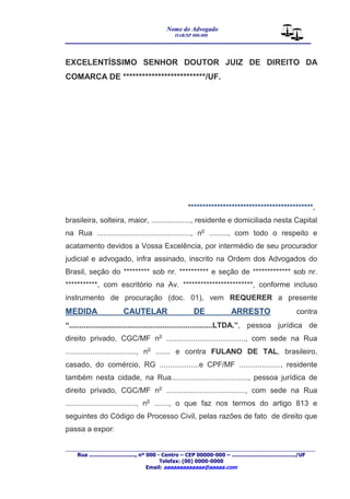 Nome do Advogado 
OAB/SP 000.000 
________________________________________________ 
____________________________________________________________________________________ 
Rua ............................., nº 000 - Centro – CEP 00000-000 – ......................................../UF 
Telefax: (00) 0000-0000 
Email: aaaaaaaaaaaaa@aaaaa.com 
EXCELENTÍSSIMO SENHOR DOUTOR JUIZ DE DIREITO DA 
COMARCA DE **************************/UF. 
*******************************************, 
brasileira, solteira, maior, ..................., residente e domiciliada nesta Capital 
na Rua ............................................., no ........., com todo o respeito e 
acatamento devidos a Vossa Excelência, por intermédio de seu procurador 
judicial e advogado, infra assinado, inscrito na Ordem dos Advogados do 
Brasil, seção do ********* sob nr. ********** e seção de ************* sob nr. 
***********, com escritório na Av. ************************, conforme incluso 
instrumento de procuração (doc. 01), vem REQUERER a presente 
MEDIDA CAUTELAR DE ARRESTO contra 
“.....................................................................LTDA.”, pessoa jurídica de 
direito privado, CGC/MF no ......................................, com sede na Rua 
.................................., no ....... e contra FULANO DE TAL, brasileiro, 
casado, do comércio, RG ...................e CPF/MF ...................., residente 
também nesta cidade, na Rua....................................., pessoa jurídica de 
direito privado, CGC/MF no ......................................, com sede na Rua 
.................................., no ......., o que faz nos termos do artigo 813 e 
seguintes do Código de Processo Civil, pelas razões de fato de direito que 
passa a expor: 
 