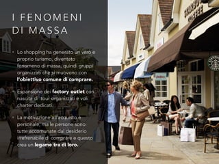 I F E N O M E N I
D I M A S S A
• Lo shopping ha generato un vero e
proprio turismo, diventato
fenomeno di massa, quindi gruppi
organizzati che si muovono con
l’obiettivo comune di comprare.
• Espansione dei factory outlet con
nascita di tour organizzati e voli
charter dedicati.
• La motivazione all’acquisto è
personale, ma le persone sono
tutte accomunate dal desiderio
irrefrenabile di comprare e questo
crea un legame tra di loro.
 