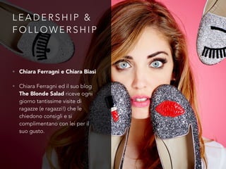 L E A D E R S H I P &
F O L L O W E R S H I P
• Chiara Ferragni e Chiara Biasi
• Chiara Ferragni ed il suo blog
The Blonde Salad riceve ogni
giorno tantissime visite di
ragazze (e ragazzi!) che le
chiedono consigli e si
complimentano con lei per il
suo gusto.
 