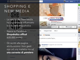 S H O P P I N G E
N E W M E D I A
• La nascita dei New Media
ha sicuramente influenzato
la vita delle shopaholics
• Nasce su Facebook
Shopaholics ofﬁcal
(635.000 iscritti)
• Gli iscritti alla pagina
attribuiscono i loro gesti
non ad una malattia ma ad
una corrente di pensiero
 