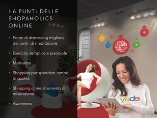 I 6 P U N T I D E L L E
S H O PA H O L I C S
O N L I N E
• Fonte di distressing migliore
dei centri di meditazione
• Esercizio semplice e piacevole
• Motivante
• Shopping per spendere tempo
di qualità
• Shopping come strumento di
misurazione
• Awareness
 