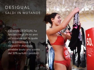 D E S I G U A L
• L’azienda DESIGUAL ha
lanciato negli ultimi anni
un’iniziativa con la quale
chi si presentava in
negozio in mutande
avrebbe avuto uno sconto
del 50% su tutti i prodotti
S A L D I I N M U TA N D E
 