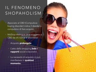 I L F E N O M E N O
S H O PA H O L I S M
• Associato al CBD (Compulsive
buying disorder) indica il desiderio
compulsivo di fare acquisti.
• McElroy distingue chi è soggetto a
CBD da chi non lo è attraverso:
• Acquisto prolungato
• L’atto dello shopping lede i
rapporti sociali e lavorativi
• La necessità di acquisto si può
manifestare in qualsiasi
momento.
 