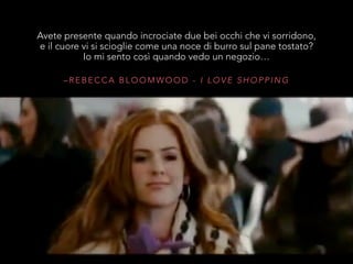 – R E B E C C A B L O O M W O O D - I L O V E S H O P P I N G
Avete presente quando incrociate due bei occhi che vi sorridono,
e il cuore vi si scioglie come una noce di burro sul pane tostato?
Io mi sento così quando vedo un negozio…
 