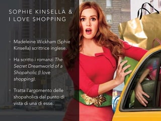 S O P H I E K I N S E L L A &
I L O V E S H O P P I N G
• Madeleine Wickham (Sphie
Kinsella) scrittrice inglese.
• Ha scritto i romanzi The
Secret Dreamworld of a
Shopaholic (I love
shopping).
• Tratta l’argomento delle
shopaholics dal punto di
vista di una di esse.
 