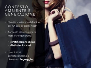 C O N T E S T O ,
A M B I E N T E E
G E N E R A Z I O N E
• Nascita e sviluppo dalla fine
del XX sec. ai giorni nostri
• Aumento dei consumi di
massa che generano:
• stratiﬁcazioni sociali
• distinzioni sociali
• I prodotti si
dematerializzano e
diventano linguaggio
 