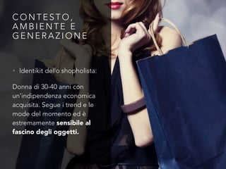 C O N T E S T O ,
A M B I E N T E E
G E N E R A Z I O N E
• Identikit dello shopholista:
Donna di 30-40 anni con
un’indipendenza economica
acquisita. Segue i trend e le
mode del momento ed è
estremamente sensibile al
fascino degli oggetti.
 