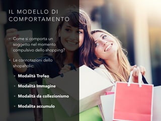 I L M O D E L L O D I
C O M P O R TA M E N T O
• Come si comporta un
soggetto nel momento
compulsivo dello shopping?
• Le connotazioni dello
shopaholic:
• Modalità Trofeo
• Modalità Immagine
• Modalità da collezionismo
• Modalita accumulo
 