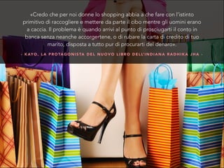 - K AY O , L A P R O TA G O N I S TA D E L N U O V O L I B R O D E L L’ I N D I A N A R A D H I K A J H A -
«Credo che per noi donne lo shopping abbia a che fare con l’istinto
primitivo di raccogliere e mettere da parte il cibo mentre gli uomini erano
a caccia. Il problema è quando arrivi al punto di prosciugarti il conto in
banca senza neanche accorgertene, o di rubare la carta di credito di tuo
marito, disposta a tutto pur di procurarti del denaro».
 