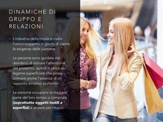 D I N A M I C H E D I
G R U P P O E
R E L A Z I O N I
• L’industria della moda si rivela
l’unico soggetto in grado di capire
le esigenze delle persone.
• Le persone sono guidate dal
desiderio di attirare l’attenzione
del prossimo, quindi si cerca un
legame superficiale che possa
colmare anche l’assenza di un
rapporto emotivo profondo.
• Le persone occupano la maggior
parte del loro tempo a comprare
(soprattutto oggetti inutili e
superﬂui) e andare per negozi.
 
