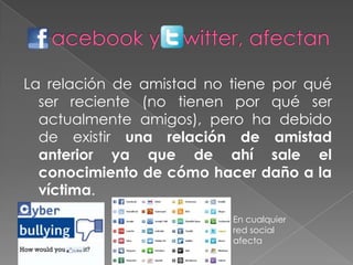 La relación de amistad no tiene por qué
ser reciente (no tienen por qué ser
actualmente amigos), pero ha debido
de existir una relación de amistad
anterior ya que de ahí sale el
conocimiento de cómo hacer daño a la
víctima.
En cualquier
red social
afecta
 