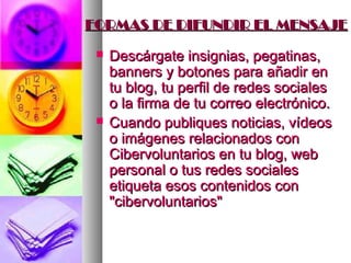 FORMAS DE DIFUNDIR EL MENSAJE

    Descárgate insignias, pegatinas,
     banners y botones para añadir en
     tu blog, tu perfil de redes sociales
     o la firma de tu correo electrónico.
    Cuando publiques noticias, vídeos
     o imágenes relacionados con
     Cibervoluntarios en tu blog, web
     personal o tus redes sociales
     etiqueta esos contenidos con
     "cibervoluntarios"
 