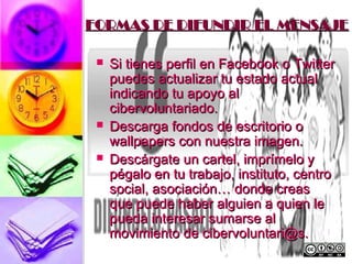 FORMAS DE DIFUNDIR EL MENSAJE

    Si tienes perfil en Facebook o Twitter
     puedes actualizar tu estado actual
     indicando tu apoyo al
     cibervoluntariado.
    Descarga fondos de escritorio o
     wallpapers con nuestra imagen.
    Descárgate un cartel, imprímelo y
     pégalo en tu trabajo, instituto, centro
     social, asociación… donde creas
     que puede haber alguien a quien le
     pueda interesar sumarse al
     movimiento de cibervoluntari@s.
 